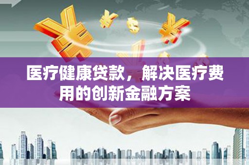 滦县医疗健康贷款，解决医疗费用的创新金融方案