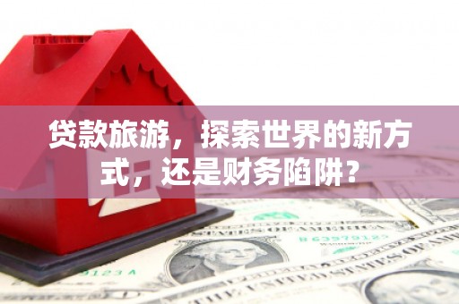 滦县贷款旅游，探索世界的新方式，还是财务陷阱？
