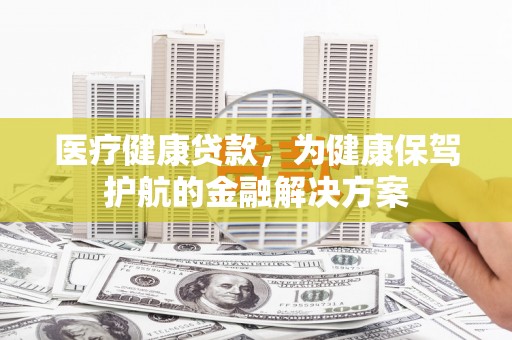 滦县医疗健康贷款，为健康保驾护航的金融解决方案
