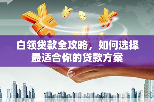 滦县白领贷款全攻略，如何选择最适合你的贷款方案